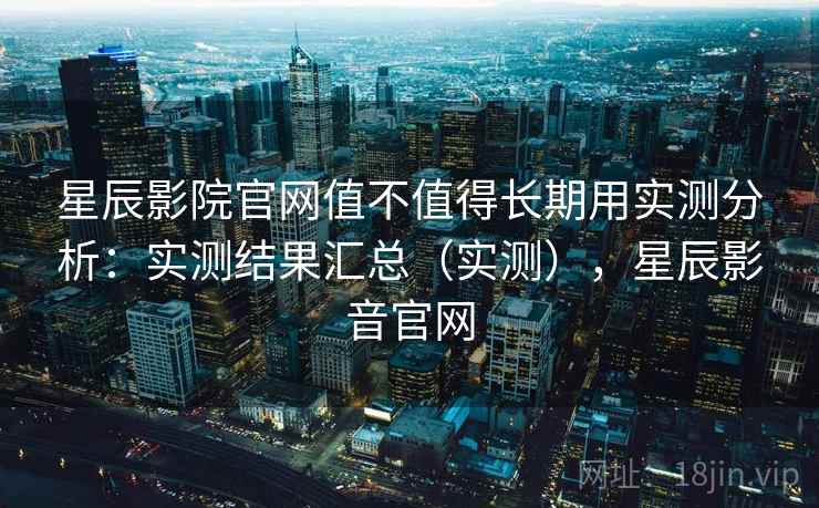 星辰影院官网值不值得长期用实测分析：实测结果汇总（实测），星辰影音官网