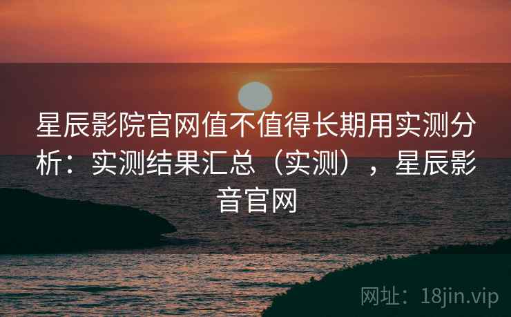 星辰影院官网值不值得长期用实测分析：实测结果汇总（实测），星辰影音官网
