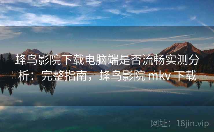 蜂鸟影院下载电脑端是否流畅实测分析：完整指南，蜂鸟影院 mkv 下载