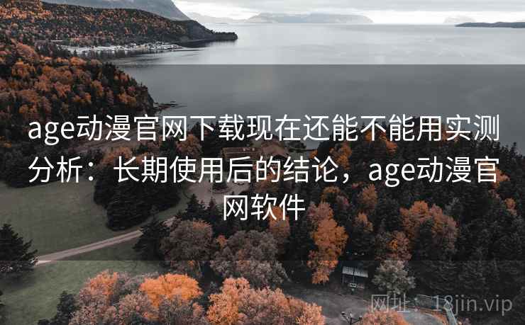 age动漫官网下载现在还能不能用实测分析：长期使用后的结论，age动漫官网软件