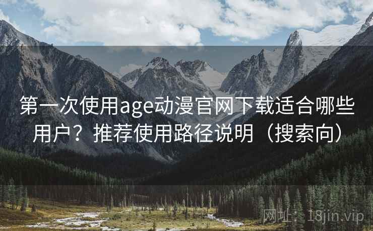 第一次使用age动漫官网下载适合哪些用户？推荐使用路径说明（搜索向）