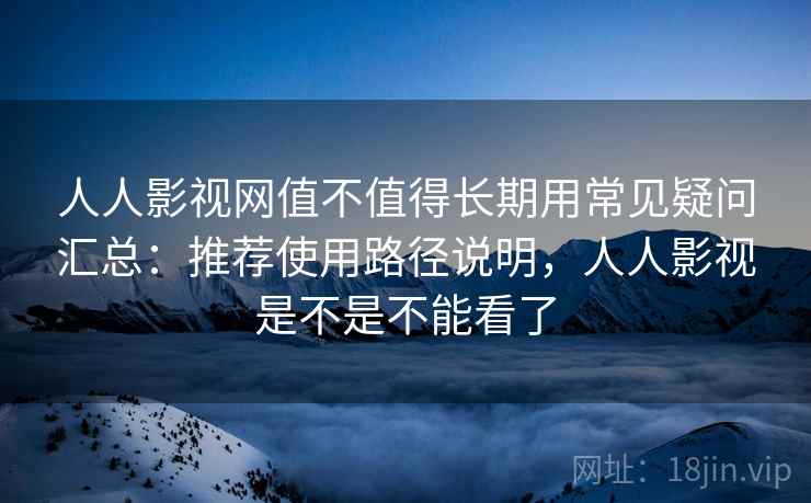 人人影视网值不值得长期用常见疑问汇总：推荐使用路径说明，人人影视是不是不能看了