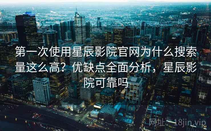 第一次使用星辰影院官网为什么搜索量这么高？优缺点全面分析，星辰影院可靠吗