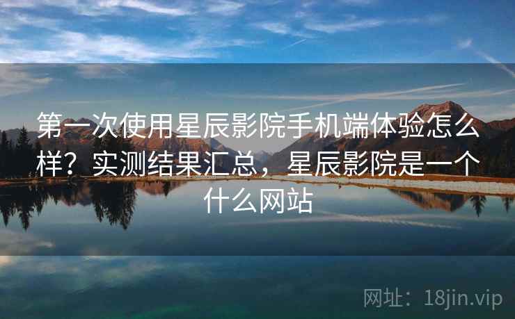 第一次使用星辰影院手机端体验怎么样?实测结果汇总,星辰影院是一个什么网站 第一次使用星辰影院手机端体验怎么样?实测结果汇总,星辰影院是一个什么网站