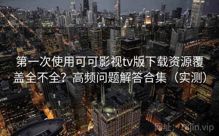 第一次使用可可影视tv版下载资源覆盖全不全？高频问题解答合集（实测）