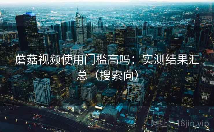 蘑菇视频使用门槛高吗：实测结果汇总（搜索向）