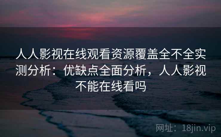人人影视在线观看资源覆盖全不全实测分析：优缺点全面分析，人人影视不能在线看吗