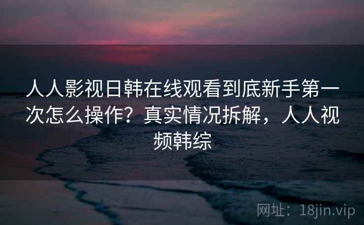 人人影视日韩在线观看到底新手第一次怎么操作?真实情况拆解,人人视频韩综 人人影视日韩在线观看到底新手第一次怎么操作?真实情况拆解,人人视频韩综