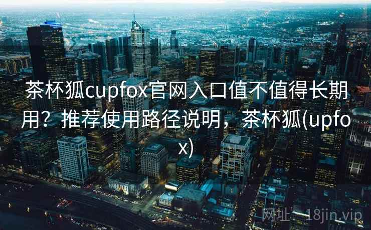 茶杯狐cupfox官网入口值不值得长期用？推荐使用路径说明，茶杯狐(upfox)