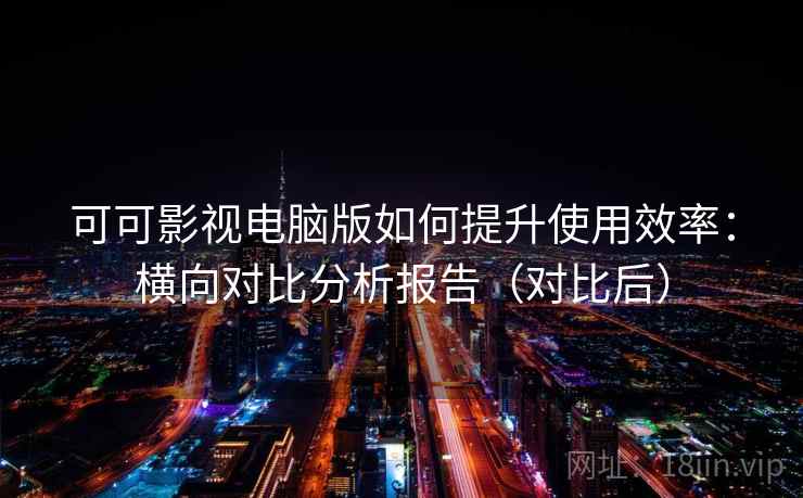 可可影视电脑版如何提升使用效率:横向对比分析报告(对比后) 可可影视电脑版如何提升使用效率:横向对比分析报告(对比后)