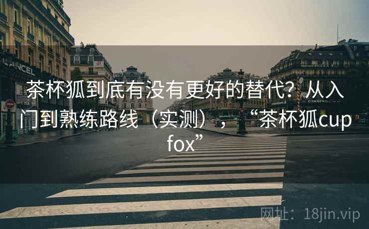 茶杯狐到底有没有更好的替代?从入门到熟练路线(实测),“茶杯狐cupfox” 茶杯狐到底有没有更好的替代?从入门到熟练路线(实测),“茶杯狐cupfox”