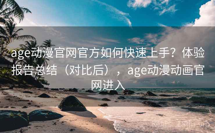 age动漫官网官方如何快速上手？体验报告总结（对比后），age动漫动画官网进入