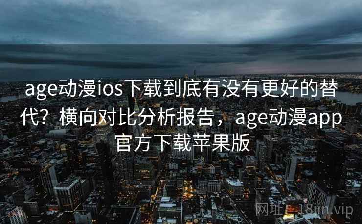 age动漫ios下载到底有没有更好的替代？横向对比分析报告，age动漫app官方下载苹果版