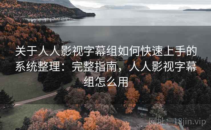 关于人人影视字幕组如何快速上手的系统整理：完整指南，人人影视字幕组怎么用
