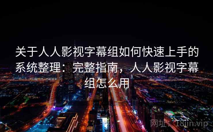 关于人人影视字幕组如何快速上手的系统整理：完整指南，人人影视字幕组怎么用
