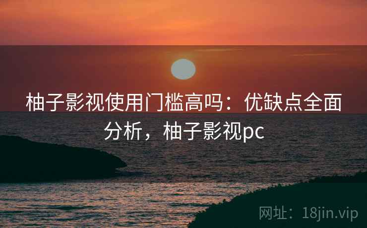 柚子影视使用门槛高吗:优缺点全面分析,柚子影视pc 柚子影视使用门槛高吗:优缺点全面分析,柚子影视pc