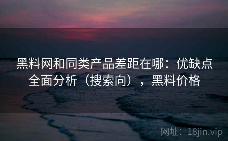 黑料网和同类产品差距在哪:优缺点全面分析(搜索向),黑料价格 黑料网和同类产品差距在哪:优缺点全面分析(搜索向),黑料价格