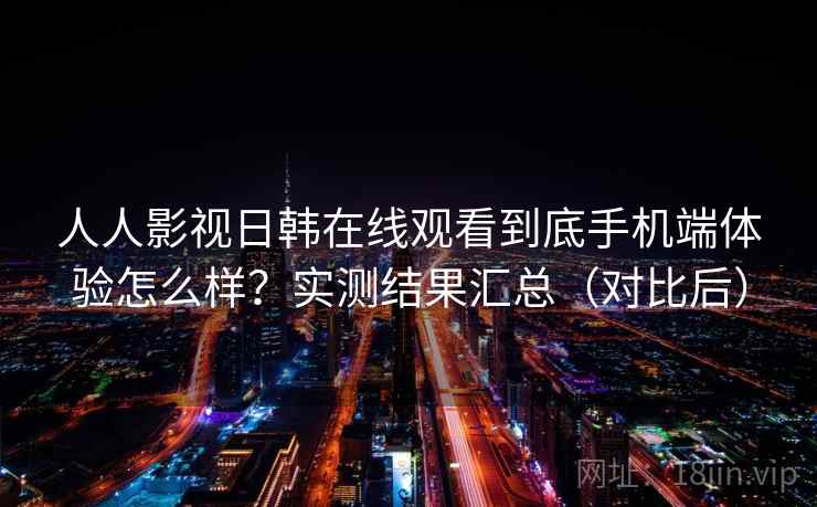 人人影视日韩在线观看到底手机端体验怎么样？实测结果汇总（对比后）