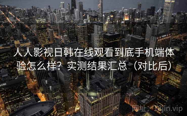 人人影视日韩在线观看到底手机端体验怎么样?实测结果汇总(对比后) 人人影视日韩在线观看到底手机端体验怎么样?实测结果汇总(对比后)