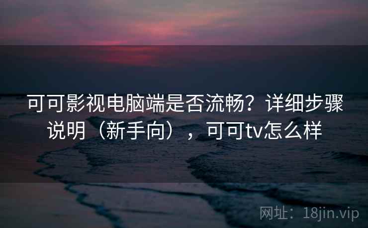 可可影视电脑端是否流畅？详细步骤说明（新手向），可可tv怎么样