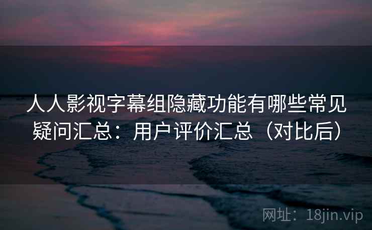 人人影视字幕组隐藏功能有哪些常见疑问汇总：用户评价汇总（对比后）