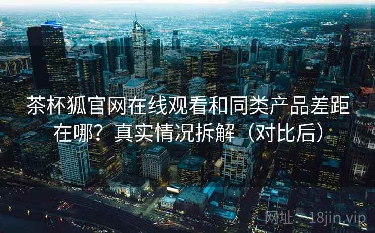 茶杯狐官网在线观看和同类产品差距在哪？真实情况拆解（对比后）