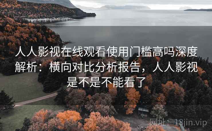 人人影视在线观看使用门槛高吗深度解析：横向对比分析报告，人人影视是不是不能看了