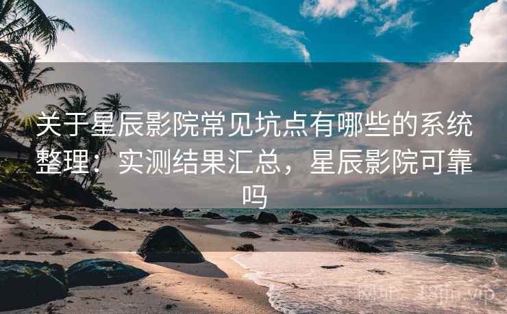 关于星辰影院常见坑点有哪些的系统整理：实测结果汇总，星辰影院可靠吗