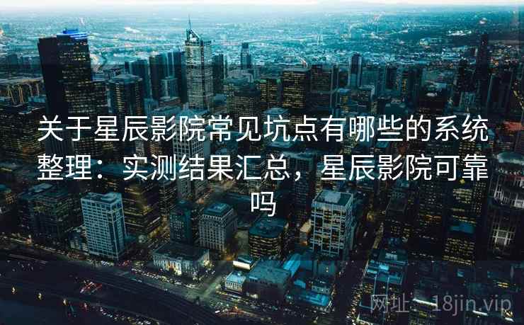 关于星辰影院常见坑点有哪些的系统整理：实测结果汇总，星辰影院可靠吗