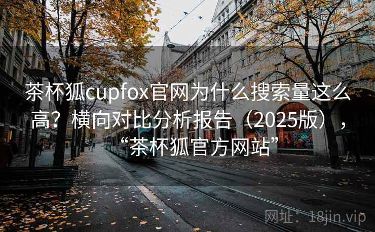 茶杯狐cupfox官网为什么搜索量这么高？横向对比分析报告（2025版），“茶杯狐官方网站”