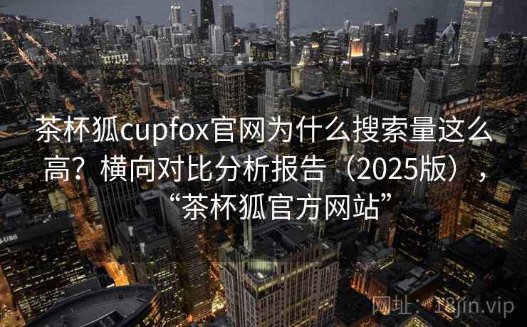 茶杯狐cupfox官网为什么搜索量这么高?横向对比分析报告(2025版),“茶杯狐官方网站” 茶杯狐cupfox官网为什么搜索量这么高?横向对比分析报告(2025版),“茶杯狐官方网站”