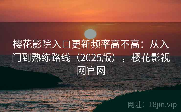 樱花影院入口更新频率高不高：从入门到熟练路线（2025版），樱花影视网官网
