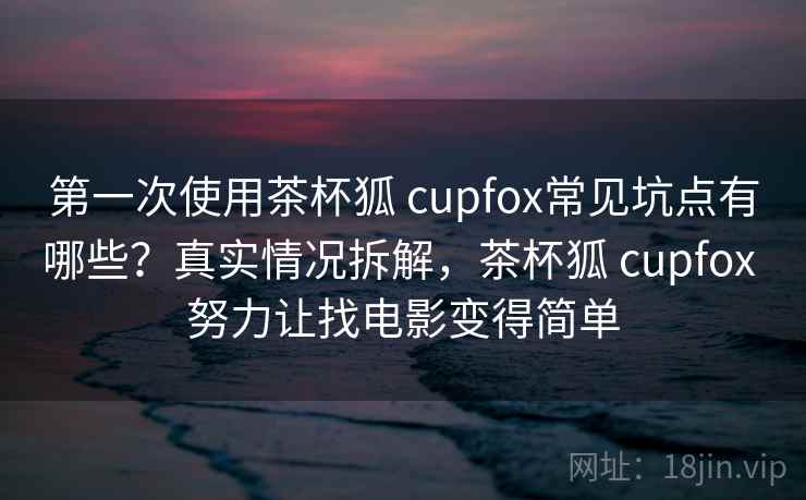 第一次使用茶杯狐 cupfox常见坑点有哪些？真实情况拆解，茶杯狐 cupfox 努力让找电影变得简单