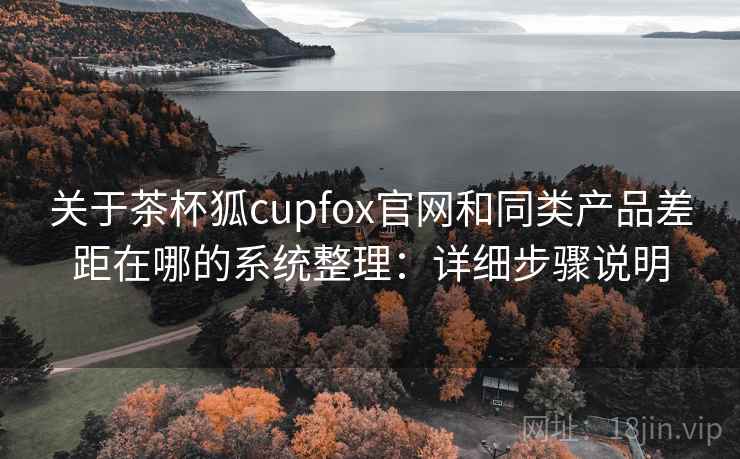 关于茶杯狐cupfox官网和同类产品差距在哪的系统整理：详细步骤说明