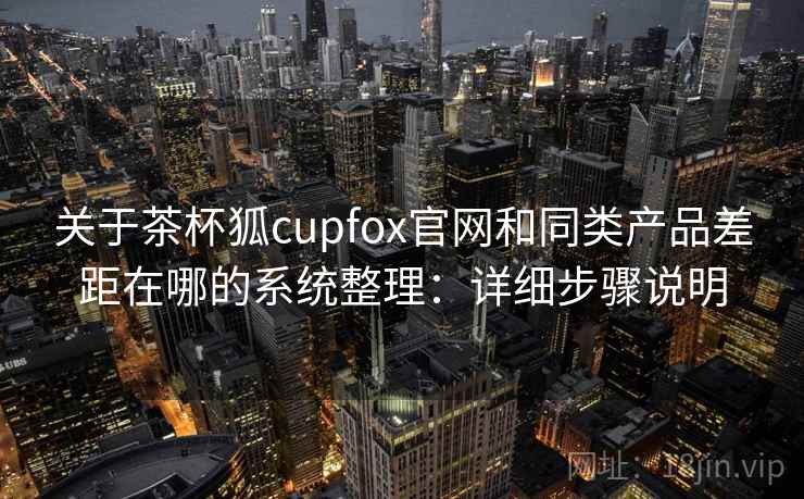 关于茶杯狐cupfox官网和同类产品差距在哪的系统整理：详细步骤说明