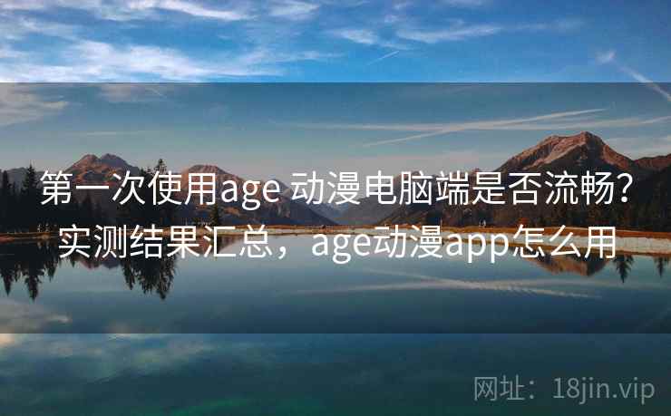 第一次使用age 动漫电脑端是否流畅？实测结果汇总，age动漫app怎么用