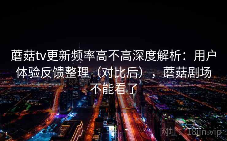 蘑菇tv更新频率高不高深度解析：用户体验反馈整理（对比后），蘑菇剧场不能看了