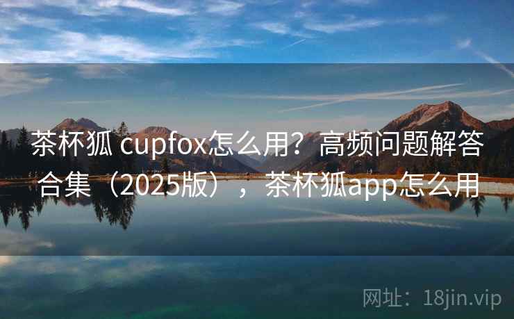 茶杯狐 cupfox怎么用？高频问题解答合集（2025版），茶杯狐app怎么用