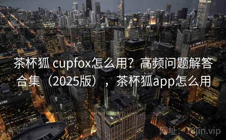 茶杯狐 cupfox怎么用？高频问题解答合集（2025版），茶杯狐app怎么用