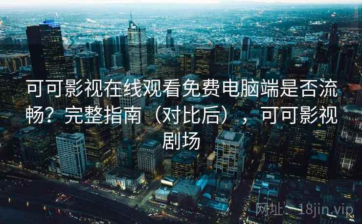 可可影视在线观看免费电脑端是否流畅？完整指南（对比后），可可影视剧场