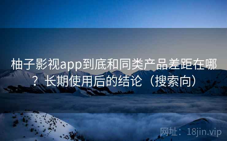 柚子影视app到底和同类产品差距在哪？长期使用后的结论（搜索向）