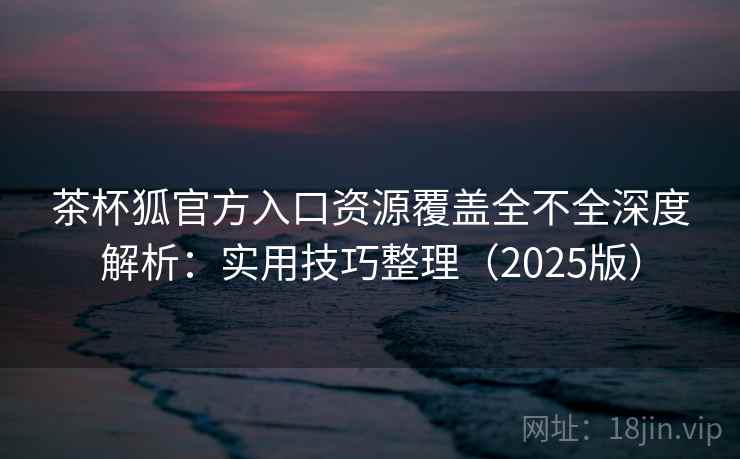 茶杯狐官方入口资源覆盖全不全深度解析：实用技巧整理（2025版）