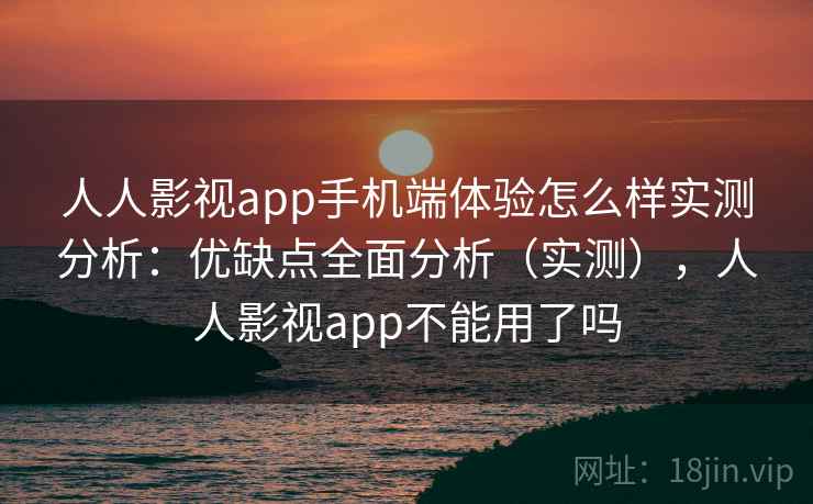 人人影视app手机端体验怎么样实测分析：优缺点全面分析（实测），人人影视app不能用了吗