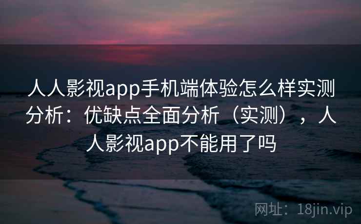 人人影视app手机端体验怎么样实测分析：优缺点全面分析（实测），人人影视app不能用了吗