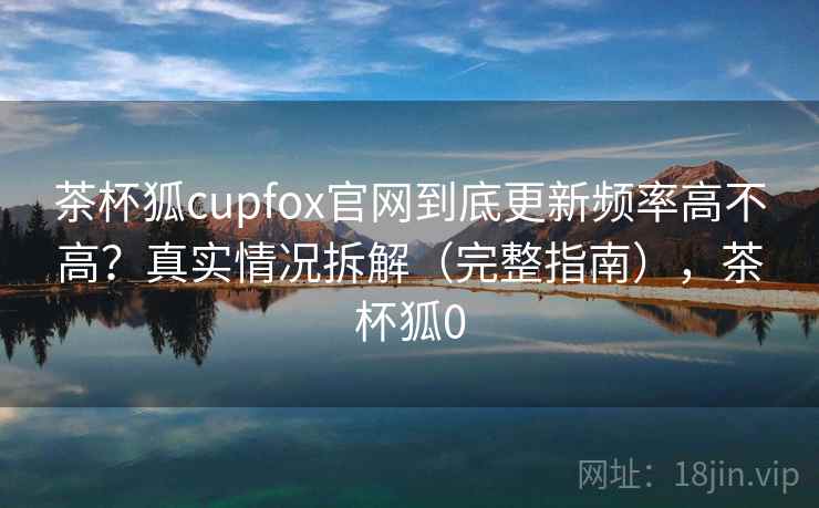 茶杯狐cupfox官网到底更新频率高不高？真实情况拆解（完整指南），茶杯狐0