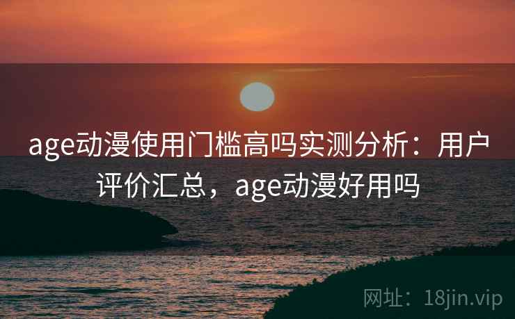 age动漫使用门槛高吗实测分析：用户评价汇总，age动漫好用吗