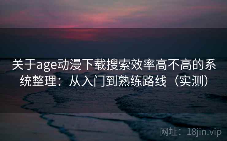关于age动漫下载搜索效率高不高的系统整理：从入门到熟练路线（实测）