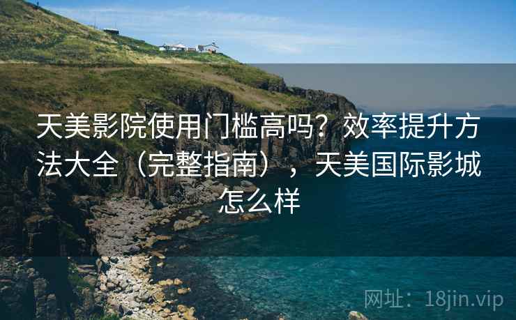 天美影院使用门槛高吗？效率提升方法大全（完整指南），天美国际影城怎么样