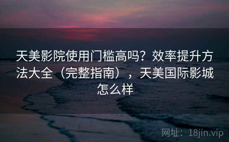 天美影院使用门槛高吗？效率提升方法大全（完整指南），天美国际影城怎么样