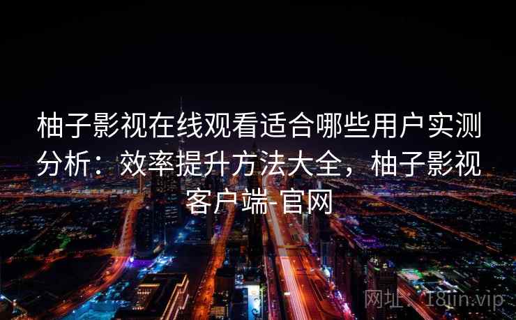 柚子影视在线观看适合哪些用户实测分析：效率提升方法大全，柚子影视客户端-官网